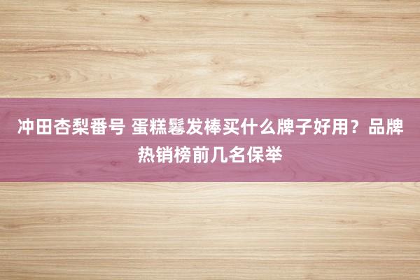 冲田杏梨番号 蛋糕鬈发棒买什么牌子好用？品牌热销榜前几名保举