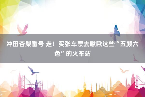 冲田杏梨番号 走！买张车票去瞅瞅这些“五颜六色”的火车站
