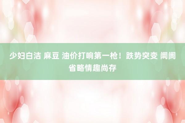少妇白洁 麻豆 油价打响第一枪！跌势突变 阛阓省略情趣尚存