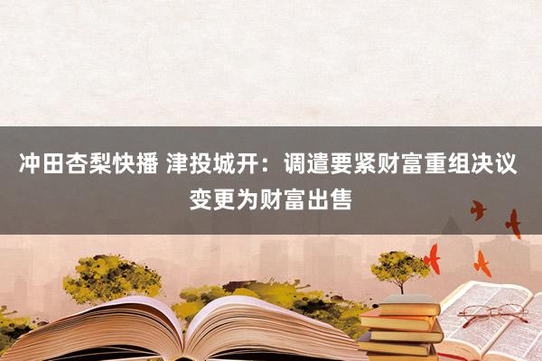 冲田杏梨快播 津投城开：调遣要紧财富重组决议 变更为财富出售