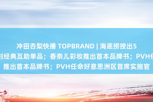 冲田杏梨快播 TOPBRAND | 海底捞授出5亿贷款至副牌；优衣库复刻经典互助单品；香奈儿彩妆推出首本品牌书；PVH任命好意思洲区首席实施官