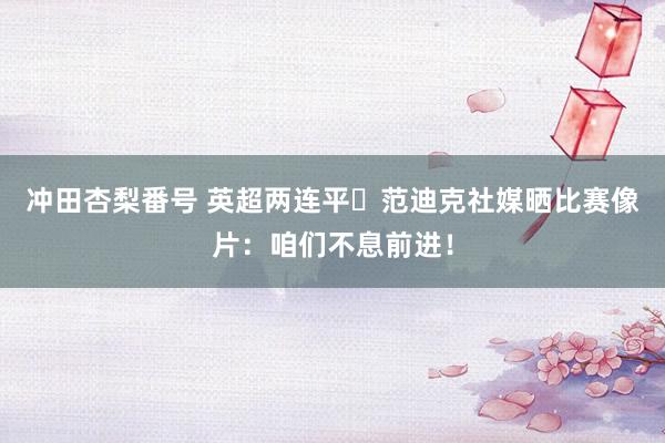 冲田杏梨番号 英超两连平⚽范迪克社媒晒比赛像片：咱们不息前进！