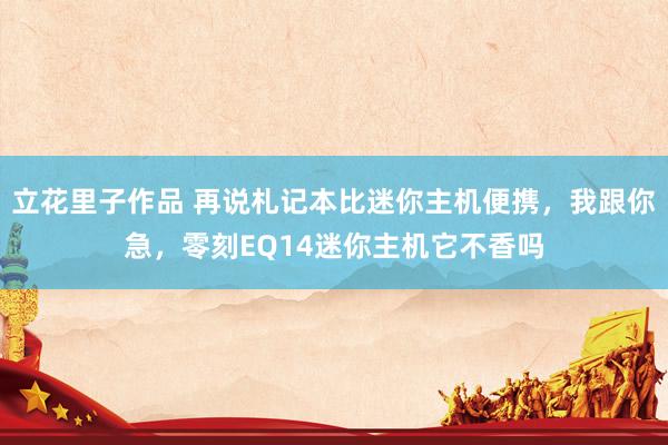 立花里子作品 再说札记本比迷你主机便携，我跟你急，零刻EQ14迷你主机它不香吗
