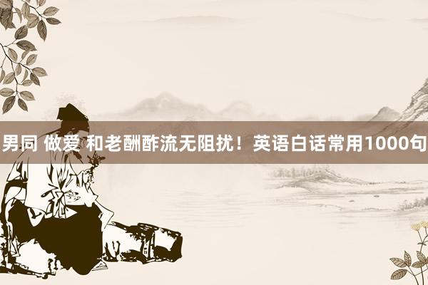男同 做爱 和老酬酢流无阻扰!英语白话常用1000句