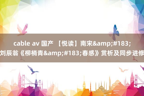 cable av 国产 【悦读】南宋&#183;刘辰翁《柳梢青&#183;春感》赏析及同步进修