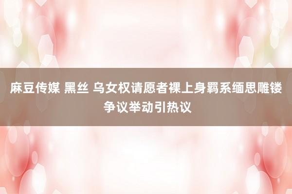 麻豆传媒 黑丝 乌女权请愿者裸上身羁系缅思雕镂 争议举动引热议