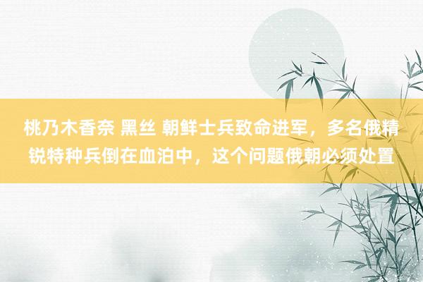 桃乃木香奈 黑丝 朝鲜士兵致命进军，多名俄精锐特种兵倒在血泊中，这个问题俄朝必须处置