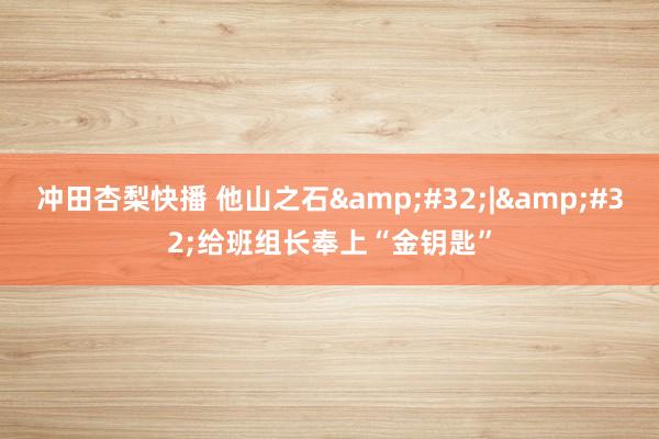 冲田杏梨快播 他山之石&#32;|&#32;给班组长奉上“金钥匙”
