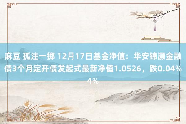 麻豆 孤注一掷 12月17日基金净值：华安锦灏金融债3个月定开债发起式最新净值1.0526，跌0.04%
