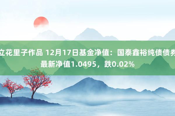 立花里子作品 12月17日基金净值：国泰鑫裕纯债债券最新净值1.0495，跌0.02%