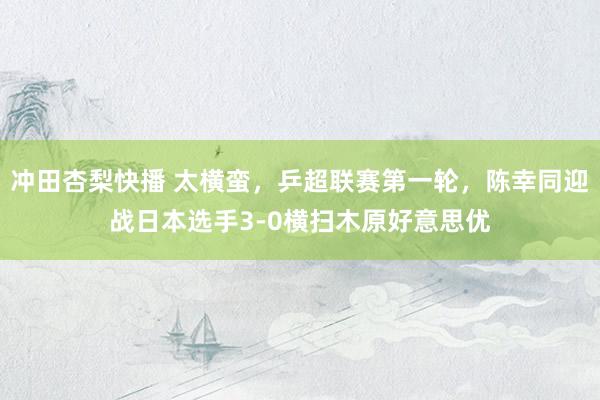 冲田杏梨快播 太横蛮，乒超联赛第一轮，陈幸同迎战日本选手3-0横扫木原好意思优
