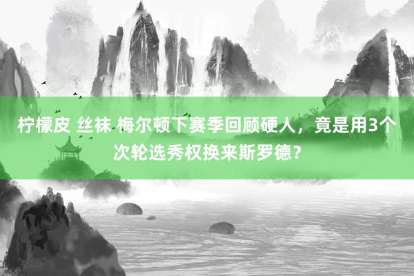 柠檬皮 丝袜 梅尔顿下赛季回顾硬人，竟是用3个次轮选秀权换来斯罗德？
