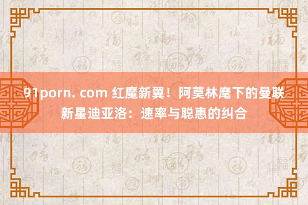91porn. com 红魔新翼！阿莫林麾下的曼联新星迪亚洛：速率与聪惠的纠合