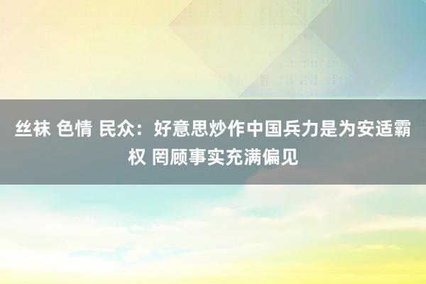 丝袜 色情 民众：好意思炒作中国兵力是为安适霸权 罔顾事实充满偏见