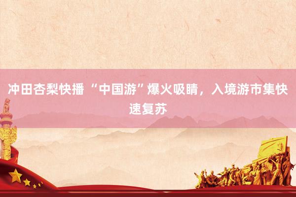 冲田杏梨快播 “中国游”爆火吸睛，入境游市集快速复苏