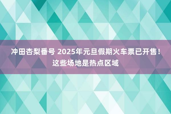 冲田杏梨番号 2025年元旦假期火车票已开售！这些场地是热点区域