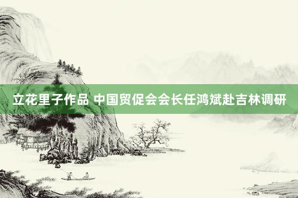 立花里子作品 中国贸促会会长任鸿斌赴吉林调研