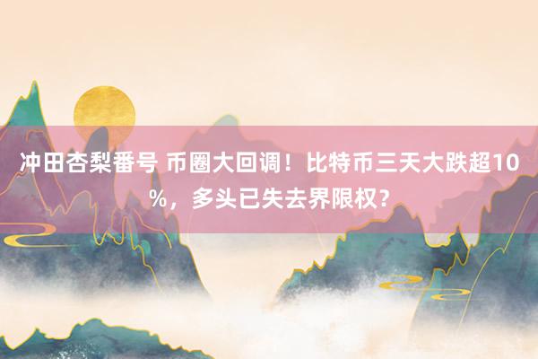 冲田杏梨番号 币圈大回调！比特币三天大跌超10%，多头已失去界限权？
