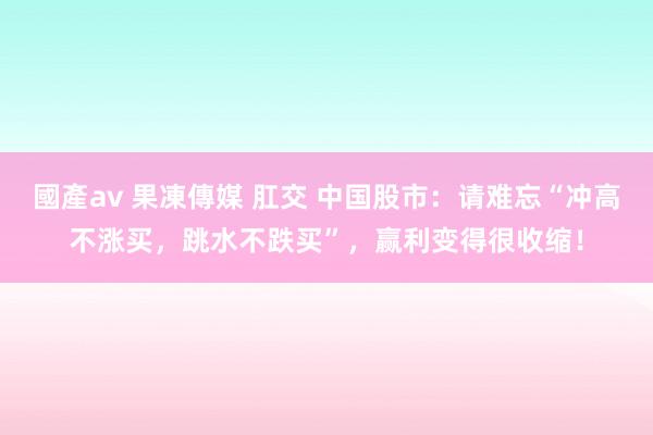 國產av 果凍傳媒 肛交 中国股市：请难忘“冲高不涨买，跳水不跌买”，赢利变得很收缩！