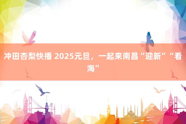 冲田杏梨快播 2025元旦，一起来南昌“迎新”“看海”