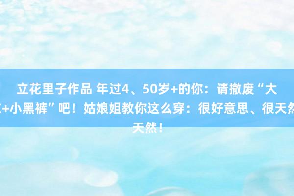 立花里子作品 年过4、50岁+的你：请撤废“大衣+小黑裤”吧！姑娘姐教你这么穿：很好意思、很天然！