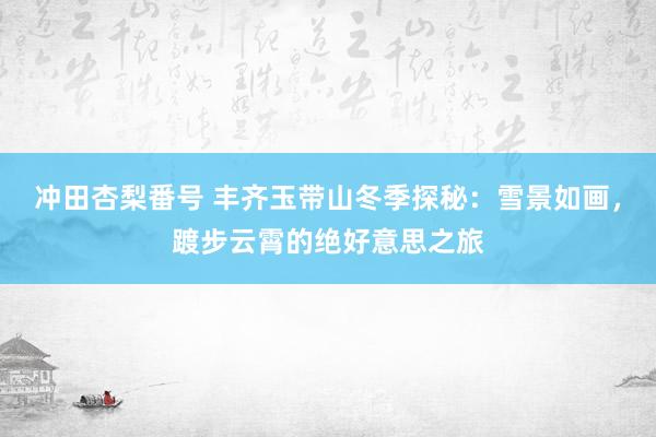 冲田杏梨番号 丰齐玉带山冬季探秘：雪景如画，踱步云霄的绝好意思之旅