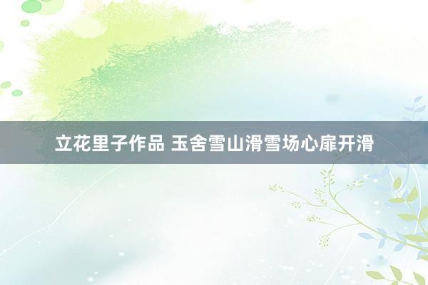 立花里子作品 玉舍雪山滑雪场心扉开滑