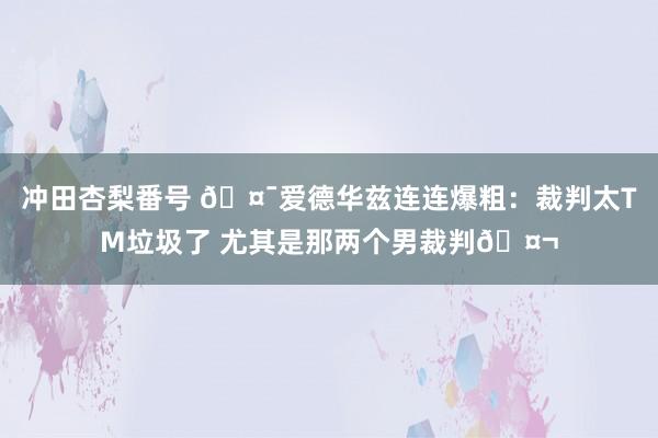 冲田杏梨番号 🤯爱德华兹连连爆粗：裁判太TM垃圾了 尤其是那两个男裁判🤬