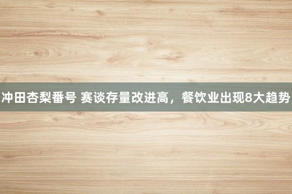 冲田杏梨番号 赛谈存量改进高，餐饮业出现8大趋势
