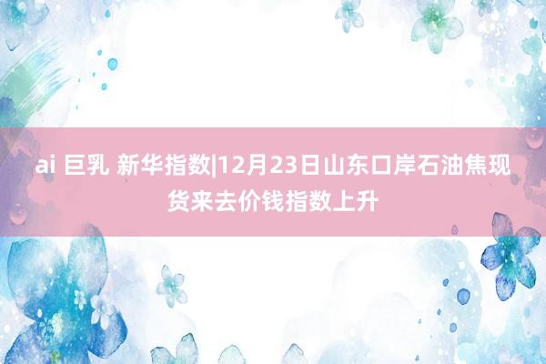 ai 巨乳 新华指数|12月23日山东口岸石油焦现货来去价钱指数上升