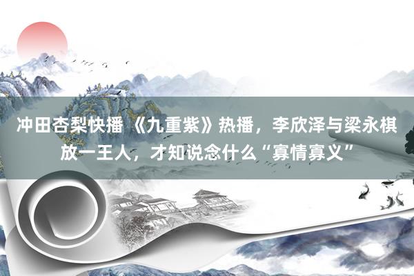 冲田杏梨快播 《九重紫》热播，李欣泽与梁永棋放一王人，才知说念什么“寡情寡义”