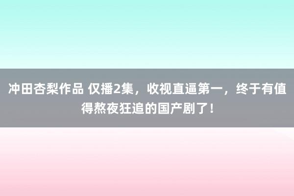 冲田杏梨作品 仅播2集，收视直逼第一，终于有值得熬夜狂追的国产剧了！