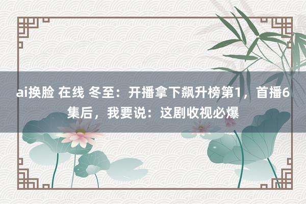 ai换脸 在线 冬至：开播拿下飙升榜第1，首播6集后，我要说：这剧收视必爆