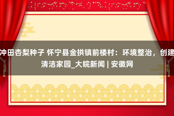 冲田杏梨种子 怀宁县金拱镇前楼村：环境整治，创建清洁家园_大皖新闻 | 安徽网
