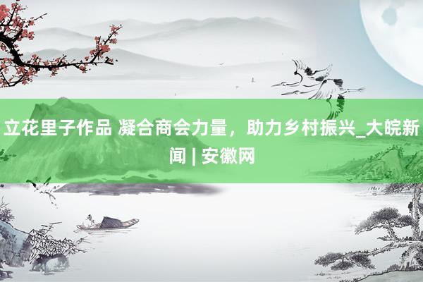 立花里子作品 凝合商会力量，助力乡村振兴_大皖新闻 | 安徽网