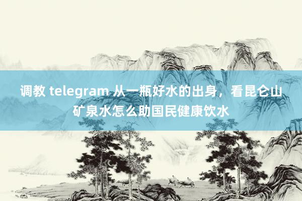 调教 telegram 从一瓶好水的出身，看昆仑山矿泉水怎么助国民健康饮水