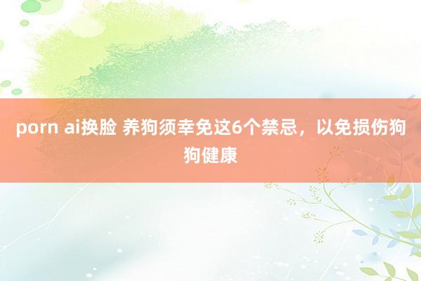 porn ai换脸 养狗须幸免这6个禁忌，以免损伤狗狗健康