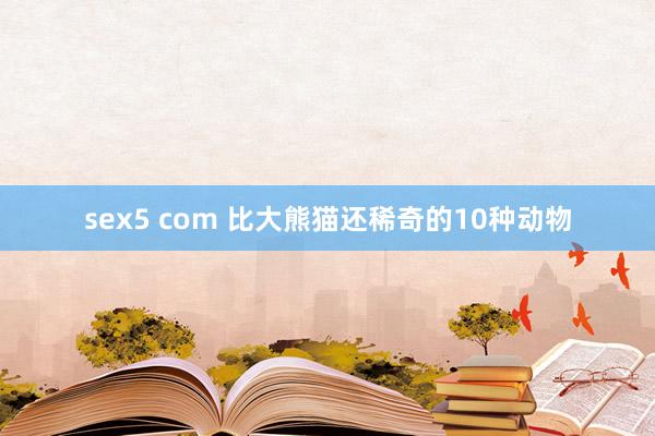 sex5 com 比大熊猫还稀奇的10种动物