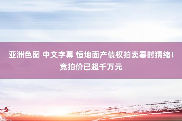 亚洲色图 中文字幕 恒地面产债权拍卖霎时猬缩！竞拍价已超千万元