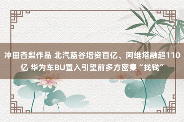 冲田杏梨作品 北汽蓝谷增资百亿、阿维塔融超110亿 华为车BU置入引望前多方密集“找钱”
