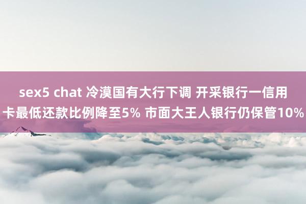 sex5 chat 冷漠国有大行下调 开采银行一信用卡最低还款比例降至5% 市面大王人银行仍保管10%