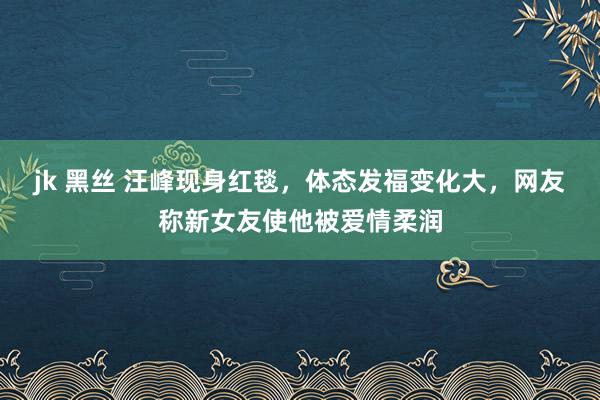 jk 黑丝 汪峰现身红毯，体态发福变化大，网友称新女友使他被爱情柔润