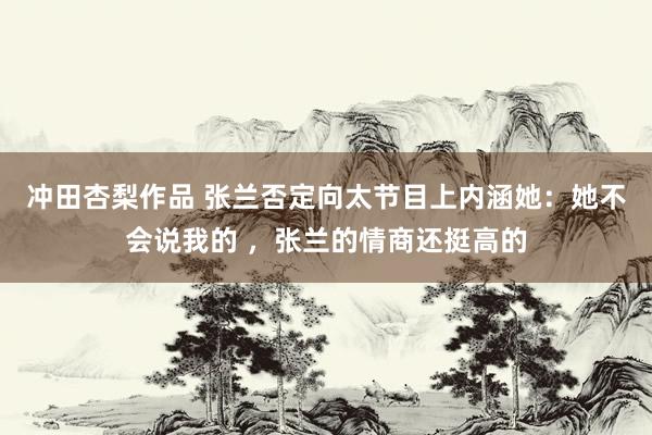 冲田杏梨作品 张兰否定向太节目上内涵她：她不会说我的 ，张兰的情商还挺高的