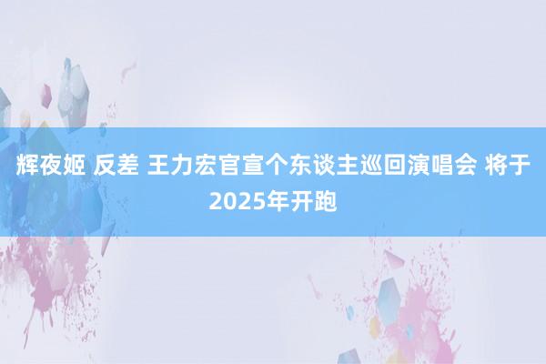辉夜姬 反差 王力宏官宣个东谈主巡回演唱会 将于2025年开跑