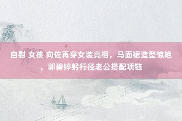 自慰 女孩 向佐再穿女装亮相，马面裙造型惊艳，郭碧婷躬行径老公搭配项链