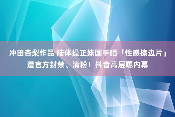 冲田杏梨作品 陆体操正妹国手晒「性感擦边片」遭官方封禁、清粉！抖音高层曝内幕