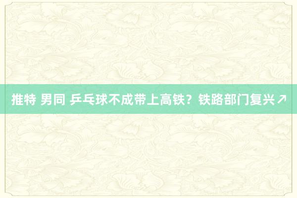 推特 男同 乒乓球不成带上高铁？铁路部门复兴↗