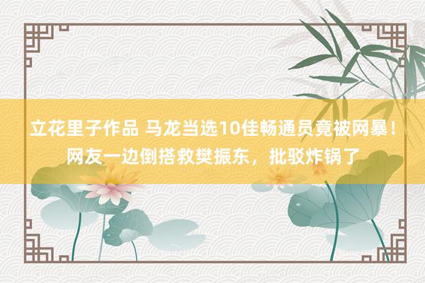 立花里子作品 马龙当选10佳畅通员竟被网暴！网友一边倒搭救樊振东，批驳炸锅了