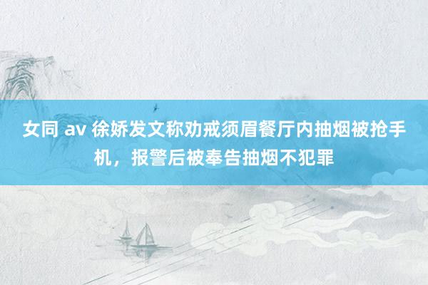 女同 av 徐娇发文称劝戒须眉餐厅内抽烟被抢手机，报警后被奉告抽烟不犯罪