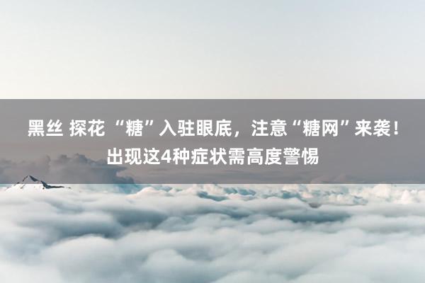 黑丝 探花 “糖”入驻眼底，注意“糖网”来袭！出现这4种症状需高度警惕